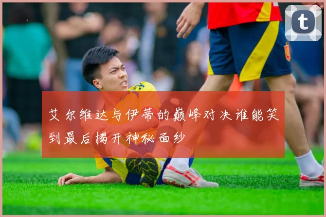 艾尔维达与伊蒂的巅峰对决谁能笑到最后揭开神秘面纱