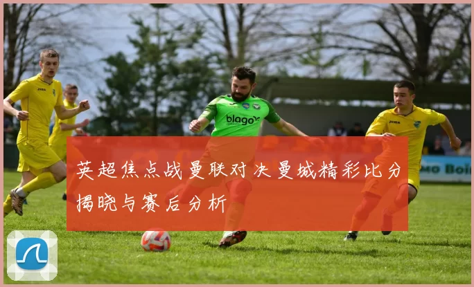 英超焦点战曼联对决曼城精彩比分揭晓与赛后分析