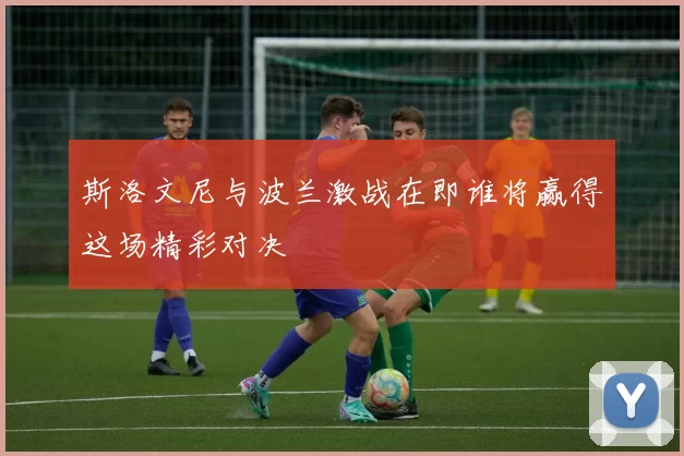 斯洛文尼与波兰激战在即谁将赢得这场精彩对决