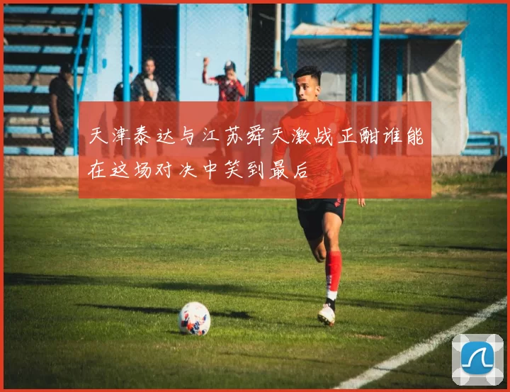 天津泰达与江苏舜天激战正酣谁能在这场对决中笑到最后