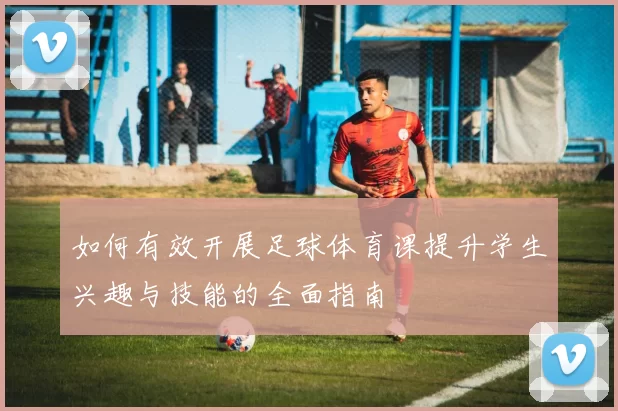 如何有效开展足球体育课提升学生兴趣与技能的全面指南