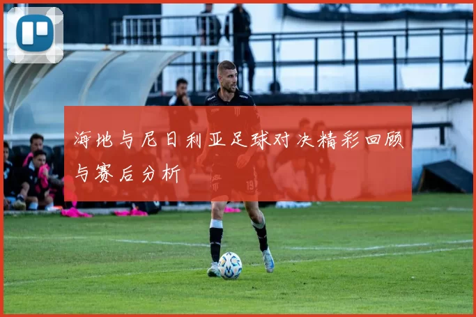 海地与尼日利亚足球对决精彩回顾与赛后分析