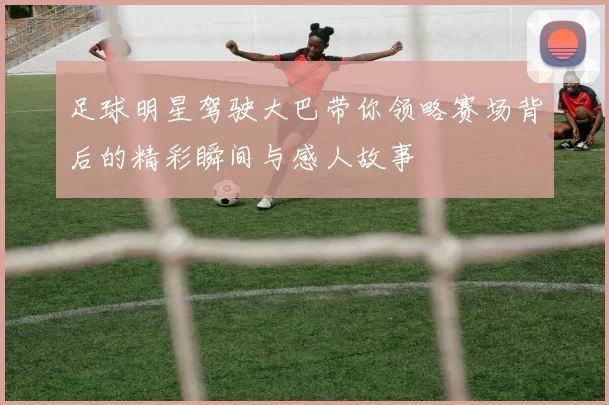 足球明星驾驶大巴带你领略赛场背后的精彩瞬间与感人故事