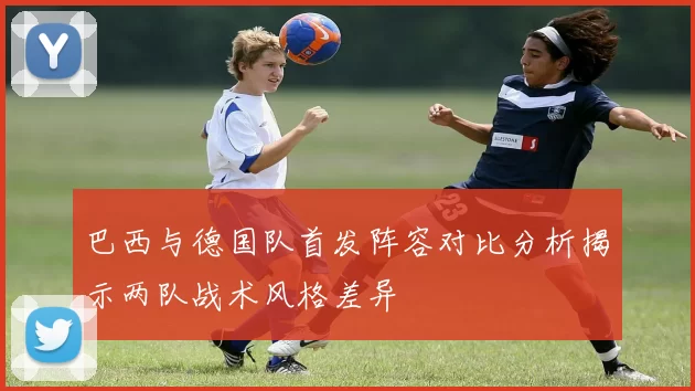 巴西与德国队首发阵容对比分析揭示两队战术风格差异