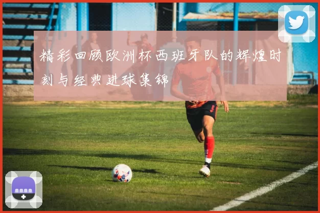 精彩回顾欧洲杯西班牙队的辉煌时刻与经典进球集锦