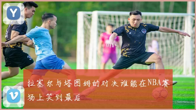 拉塞尔与塔图姆的对决谁能在NBA赛场上笑到最后