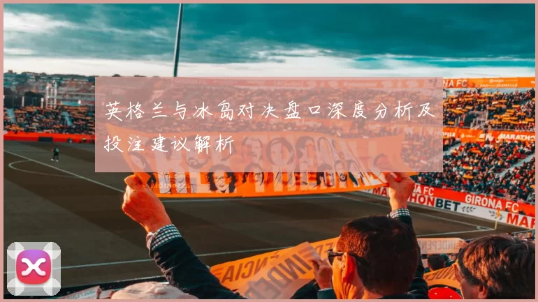 英格兰与冰岛对决盘口深度分析及投注建议解析