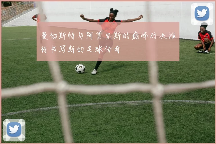 曼彻斯特与阿贾克斯的巅峰对决谁将书写新的足球传奇