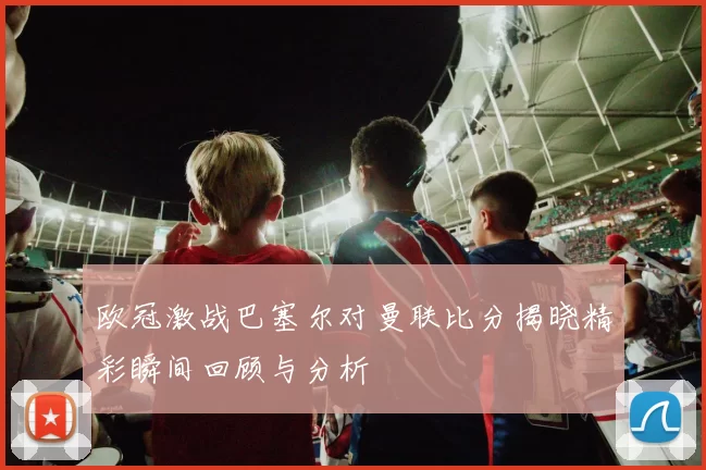 欧冠激战巴塞尔对曼联比分揭晓精彩瞬间回顾与分析